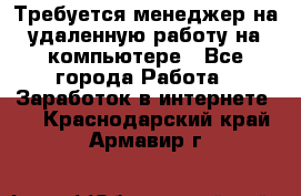 Требуется менеджер на удаленную работу на компьютере - Все города Работа » Заработок в интернете   . Краснодарский край,Армавир г.